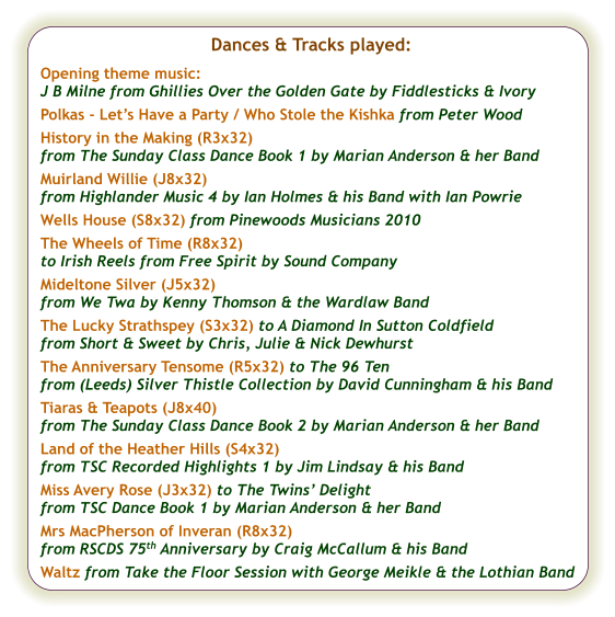 Dances & Tracks played:  Opening theme music:  J B Milne from Ghillies Over the Golden Gate by Fiddlesticks & Ivory Polkas - Let’s Have a Party / Who Stole the Kishka from Peter Wood History in the Making (R3x32) from The Sunday Class Dance Book 1 by Marian Anderson & her Band Muirland Willie (J8x32) from Highlander Music 4 by Ian Holmes & his Band with Ian Powrie Wells House (S8x32) from Pinewoods Musicians 2010 The Wheels of Time (R8x32) to Irish Reels from Free Spirit by Sound Company  Mideltone Silver (J5x32) from We Twa by Kenny Thomson & the Wardlaw Band The Lucky Strathspey (S3x32) to A Diamond In Sutton Coldfield  from Short & Sweet by Chris, Julie & Nick Dewhurst  The Anniversary Tensome (R5x32) to The 96 Ten  from (Leeds) Silver Thistle Collection by David Cunningham & his Band Tiaras & Teapots (J8x40) from The Sunday Class Dance Book 2 by Marian Anderson & her Band Land of the Heather Hills (S4x32) from TSC Recorded Highlights 1 by Jim Lindsay & his Band Miss Avery Rose (J3x32) to The Twins’ Delight from TSC Dance Book 1 by Marian Anderson & her Band Mrs MacPherson of Inveran (R8x32) from RSCDS 75th Anniversary by Craig McCallum & his Band  Waltz from Take the Floor Session with George Meikle & the Lothian Band