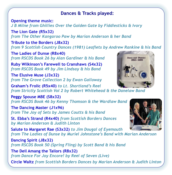 Dances & Tracks played:  Opening theme music:  J B Milne from Ghillies Over the Golden Gate by Fiddlesticks & Ivory The Lion Gate (R5x32) from The Other Kangaroo Paw by Marian Anderson & her Band Tribute to the Borders (J8x32) from 9 Scottish Country Dances (1981) Leaflets by Andrew Rankine & his Band The Ladies of Dunse (R8x40) from RSCDS Book 26 by Alan Gardiner & his Band  Ruby Wilkinson’s Farewell to Cranshaws (S4x32) from RSCDS Book 49 by Jim Lindsay & his Band The Elusive Muse (J3x32) from The Grove Collection 2 by Ewan Galloway Graham’s Frolic (R5x40) to Lt. Shortland’s Reel from Strictly Scottish Vol 2 by Robert Whitehead & the Danelaw Band Peggy Spouse MBE (S8x32) from RSCDS Book 46 by Kenny Thomson & the Wardlaw Band The Dancing Master (J1x96) from The Joy of Sets by James Coutts & his Band St. Ebba’s Strand (R4x40) from Scottish Borders Dances  by Marian Anderson & Judith Linton Salute to Margaret Rae (S3x32) to Jim Dougal of Eyemouth  from The Ladies of Dunse by Muriel Johnstone’s Band with Marian Anderson Dancing Spirit (J8x32) from RSCDS Book 50 (Spring Fling) by Scott Band & his Band The Deil Amang the Tailors (R8x32) from Dance For Joy Encore! by Reel of Seven (Live) Circle Waltz from Scottish Borders Dances by Marian Anderson & Judith Linton