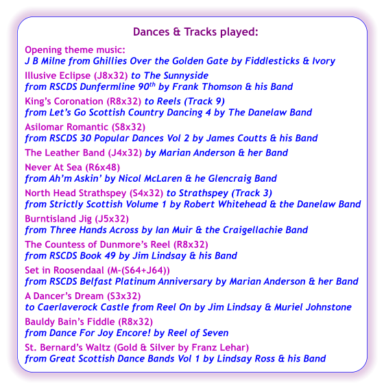 Dances & Tracks played:  Opening theme music:  J B Milne from Ghillies Over the Golden Gate by Fiddlesticks & Ivory Illusive Eclipse (J8x32) to The Sunnyside from RSCDS Dunfermline 90th by Frank Thomson & his Band King’s Coronation (R8x32) to Reels (Track 9)  from Let’s Go Scottish Country Dancing 4 by The Danelaw Band Asilomar Romantic (S8x32) from RSCDS 30 Popular Dances Vol 2 by James Coutts & his Band The Leather Band (J4x32) by Marian Anderson & her Band  Never At Sea (R6x48) from Ah’m Askin’ by Nicol McLaren & he Glencraig Band North Head Strathspey (S4x32) to Strathspey (Track 3)  from Strictly Scottish Volume 1 by Robert Whitehead & the Danelaw Band Burntisland Jig (J5x32) from Three Hands Across by Ian Muir & the Craigellachie Band The Countess of Dunmore’s Reel (R8x32) from RSCDS Book 49 by Jim Lindsay & his Band Set in Roosendaal (M-(S64+J64)) from RSCDS Belfast Platinum Anniversary by Marian Anderson & her Band A Dancer’s Dream (S3x32) to Caerlaverock Castle from Reel On by Jim Lindsay & Muriel Johnstone Bauldy Bain’s Fiddle (R8x32) from Dance For Joy Encore! by Reel of Seven St. Bernard’s Waltz (Gold & Silver by Franz Lehar) from Great Scottish Dance Bands Vol 1 by Lindsay Ross & his Band