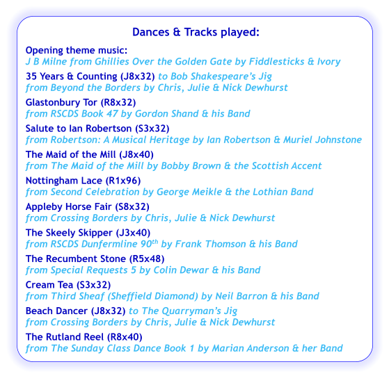 Dances & Tracks played:  Opening theme music:  J B Milne from Ghillies Over the Golden Gate by Fiddlesticks & Ivory 35 Years & Counting (J8x32) to Bob Shakespeare’s Jig  from Beyond the Borders by Chris, Julie & Nick Dewhurst Glastonbury Tor (R8x32) from RSCDS Book 47 by Gordon Shand & his Band Salute to Ian Robertson (S3x32)  from Robertson: A Musical Heritage by Ian Robertson & Muriel Johnstone The Maid of the Mill (J8x40) from The Maid of the Mill by Bobby Brown & the Scottish Accent  Nottingham Lace (R1x96) from Second Celebration by George Meikle & the Lothian Band Appleby Horse Fair (S8x32)   from Crossing Borders by Chris, Julie & Nick Dewhurst The Skeely Skipper (J3x40) from RSCDS Dunfermline 90th by Frank Thomson & his Band The Recumbent Stone (R5x48)   from Special Requests 5 by Colin Dewar & his Band Cream Tea (S3x32)   from Third Sheaf (Sheffield Diamond) by Neil Barron & his Band Beach Dancer (J8x32) to The Quarryman’s Jig  from Crossing Borders by Chris, Julie & Nick Dewhurst The Rutland Reel (R8x40)  from The Sunday Class Dance Book 1 by Marian Anderson & her Band