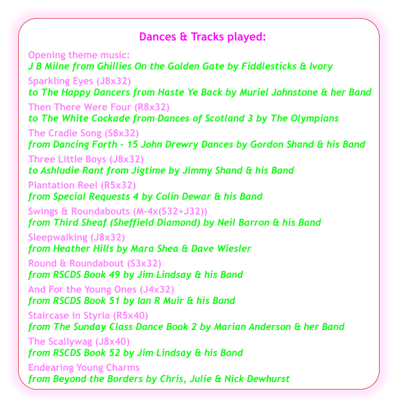 Dances & Tracks played:  Opening theme music:  J B Milne from Ghillies On the Golden Gate by Fiddlesticks & Ivory Sparkling Eyes (J8x32) to The Happy Dancers from Haste Ye Back by Muriel Johnstone & her Band Then There Were Four (R8x32) to The White Cockade from Dances of Scotland 3 by The Olympians The Cradle Song (S8x32) from Dancing Forth - 15 John Drewry Dances by Gordon Shand & his Band Three Little Boys (J8x32) to Ashludie Rant from Jigtime by Jimmy Shand & his Band Plantation Reel (R5x32) from Special Requests 4 by Colin Dewar & his Band Swings & Roundabouts (M-4x(S32+J32)) from Third Sheaf (Sheffield Diamond) by Neil Barron & his Band Sleepwalking (J8x32) from Heather Hills by Mara Shea & Dave Wiesler Round & Roundabout (S3x32) from RSCDS Book 49 by Jim Lindsay & his Band   And For the Young Ones (J4x32) from RSCDS Book 51 by Ian R Muir & his Band  Staircase in Styria (R5x40) from The Sunday Class Dance Book 2 by Marian Anderson & her Band   The Scallywag (J8x40) from RSCDS Book 52 by Jim Lindsay & his Band   Endearing Young Charms  from Beyond the Borders by Chris, Julie & Nick Dewhurst