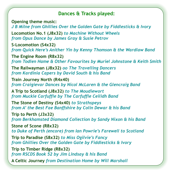 Dances & Tracks played:  Opening theme music:  J B Milne from Ghillies Over the Golden Gate by Fiddlesticks & Ivory Locomotion No.1 (J8x32) to Machine Without Wheels  from Opus Dance by James Gray & Susie Petrov S-Locomotion (S4x32) from Quick Here’s Anither Yin by Kenny Thomson & the Wardlaw Band The Engine Room (R8x32) from Todlen Hame & Other Favourites by Muriel Johnstone & Keith Smith The Railwayman (J8x32) oo The Travelling Dancers  from Kardinia Capers by David South & his Band  Train Journey North (R4x40) from Craigievar Dances by Nicol McLaren & the Glencraig Band A Trip to Scotland (J8x32) to The Moudiewort  from Muckle Carfuffle by The Carfuffle Ceilidh Band  The Stone of Destiny (S4x40) to Strathspeys from A’ the Best Fae Banffshire by Colin Dewar & his Band Trip to Perth (J3x32) from Berkhamsted Diamond Collection by Sandy Nixon & his Band Stone of Scone (R8x32) to Duke of Perth (encore) from Ian Powrie’s Farewell to Scotland Trip to Paradise (S8x32) to Miss Ogilvie’s Fancy from Ghillies Over the Golden Gate by Fiddlesticks & Ivory Trip to Timber Ridge (R8x32) from RSCDS Book 52 by Jim Lindsay & his Band A Celtic Journey from Destination Home by Will Marshall