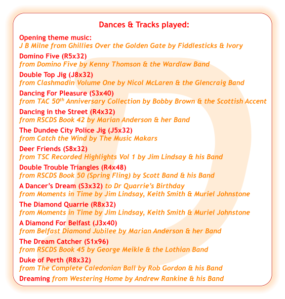 D Dances & Tracks played:  Opening theme music:  J B Milne from Ghillies Over the Golden Gate by Fiddlesticks & Ivory Domino Five (R5x32) from Domino Five by Kenny Thomson & the Wardlaw Band Double Top Jig (J8x32) from Clashmadin Volume One by Nicol McLaren & the Glencraig Band Dancing For Pleasure (S3x40) from TAC 50th Anniversary Collection by Bobby Brown & the Scottish Accent Dancing in the Street (R4x32) from RSCDS Book 42 by Marian Anderson & her Band  The Dundee City Police Jig (J5x32) from Catch the Wind by The Music Makars Deer Friends (S8x32) from TSC Recorded Highlights Vol 1 by Jim Lindsay & his Band Double Trouble Triangles (R4x48) from RSCDS Book 50 (Spring Fling) by Scott Band & his Band A Dancer’s Dream (S3x32) to Dr Quarrie’s Birthday  from Moments in Time by Jim Lindsay, Keith Smith & Muriel Johnstone The Diamond Quarrie (R8x32)   from Moments in Time by Jim Lindsay, Keith Smith & Muriel Johnstone A Diamond For Belfast (J3x40) from Belfast Diamond Jubilee by Marian Anderson & her Band The Dream Catcher (S1x96) from RSCDS Book 45 by George Meikle & the Lothian Band Duke of Perth (R8x32) from The Complete Caledonian Ball by Rob Gordon & his Band Dreaming from Westering Home by Andrew Rankine & his Band