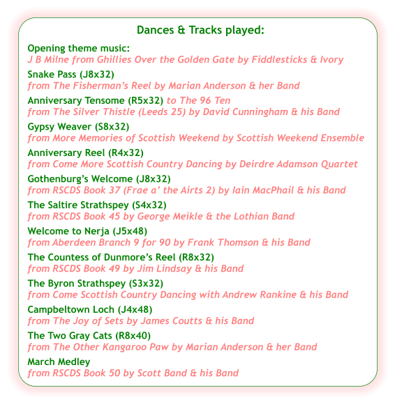 Dances & Tracks played:  Opening theme music:  J B Milne from Ghillies Over the Golden Gate by Fiddlesticks & Ivory Snake Pass (J8x32) from The Fisherman’s Reel by Marian Anderson & her Band Anniversary Tensome (R5x32) to The 96 Ten  from The Silver Thistle (Leeds 25) by David Cunningham & his Band Gypsy Weaver (S8x32) from More Memories of Scottish Weekend by Scottish Weekend Ensemble Anniversary Reel (R4x32) from Come More Scottish Country Dancing by Deirdre Adamson Quartet  Gothenburg’s Welcome (J8x32) from RSCDS Book 37 (Frae a’ the Airts 2) by Iain MacPhail & his Band The Saltire Strathspey (S4x32) from RSCDS Book 45 by George Meikle & the Lothian Band Welcome to Nerja (J5x48) from Aberdeen Branch 9 for 90 by Frank Thomson & his Band The Countess of Dunmore’s Reel (R8x32) from RSCDS Book 49 by Jim Lindsay & his Band The Byron Strathspey (S3x32) from Come Scottish Country Dancing with Andrew Rankine & his Band Campbeltown Loch (J4x48) from The Joy of Sets by James Coutts & his Band  The Two Gray Cats (R8x40) from The Other Kangaroo Paw by Marian Anderson & her Band March Medley from RSCDS Book 50 by Scott Band & his Band
