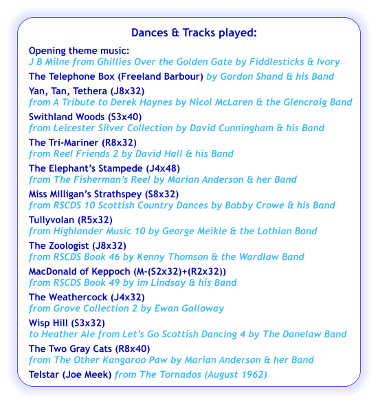Dances & Tracks played:  Opening theme music:  J B Milne from Ghillies Over the Golden Gate by Fiddlesticks & Ivory The Telephone Box (Freeland Barbour) by Gordon Shand & his Band Yan, Tan, Tethera (J8x32) from A Tribute to Derek Haynes by Nicol McLaren & the Glencraig Band Swithland Woods (S3x40) from Leicester Silver Collection by David Cunningham & his Band The Tri-Mariner (R8x32) from Reel Friends 2 by David Hall & his Band The Elephant’s Stampede (J4x48)  from The Fisherman’s Reel by Marian Anderson & her Band Miss Milligan’s Strathspey (S8x32) from RSCDS 10 Scottish Country Dances by Bobby Crowe & his Band  Tullyvolan (R5x32) from Highlander Music 10 by George Meikle & the Lothian Band The Zoologist (J8x32) from RSCDS Book 46 by Kenny Thomson & the Wardlaw Band MacDonald of Keppoch (M-(S2x32)+(R2x32)) from RSCDS Book 49 by im Lindsay & his Band The Weathercock (J4x32) from Grove Collection 2 by Ewan Galloway Wisp Hill (S3x32) to Heather Ale from Let’s Go Scottish Dancing 4 by The Danelaw Band The Two Gray Cats (R8x40) from The Other Kangaroo Paw by Marian Anderson & her Band Telstar (Joe Meek) from The Tornados (August 1962)
