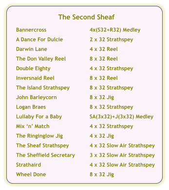 The Second Sheaf  Bannercross	4x(S32+R32) Medley  A Dance For Dulcie	2 x 32 Strathspey  Darwin Lane	4 x 32 Reel  The Don Valley Reel	8 x 32 Reel  Double Eighty	4 x 32 Strathspey  Inversnaid Reel	8 x 32 Reel  The Island Strathspey	8 x 32 Strathspey  John Barleycorn	8 x 32 Jig  Logan Braes	8 x 32 Strathspey  Lullaby For a Baby	SA(3x32)+J(3x32) Medley  Mix ‘n’ Match	4 x 32 Strathspey  The Ringinglow Jig	4 x 32 Jig  The Sheaf Strathspey	4 x 32 Slow Air Strathspey  The Sheffield Secretary	3 x 32 Slow Air Strathspey  Strathaird	4 x 32 Slow Air Strathspey  Wheel Done	8 x 32 Jig