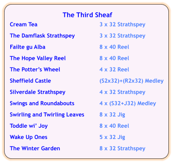 The Third Sheaf  Cream Tea	3 x 32 Strathspey  The Damflask Strathspey	3 x 32 Strathspey  Failte gu Alba	8 x 40 Reel  The Hope Valley Reel	8 x 40 Reel  The Potter’s Wheel	4 x 32 Reel  Sheffield Castle	(S2x32)+(R2x32) Medley	  Silverdale Strathspey	4 x 32 Strathspey  Swings and Roundabouts	4 x (S32+J32) Medley  Swirling and Twirling Leaves	8 x 32 Jig  Toddle wi’ Joy	8 x 40 Reel  Wake Up Ones	5 x 32 Jig  The Winter Garden	8 x 32 Strathspey