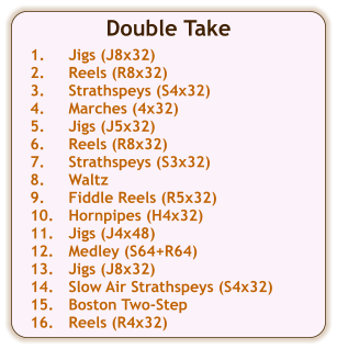 Double Take  1.	Jigs (J8x32) 2.	Reels (R8x32) 3.	Strathspeys (S4x32) 4.	Marches (4x32) 5.	Jigs (J5x32) 6.	Reels (R8x32) 7.	Strathspeys (S3x32) 8.	Waltz 9.	Fiddle Reels (R5x32) 10.	Hornpipes (H4x32) 11.	Jigs (J4x48) 12.	Medley (S64+R64) 13.	Jigs (J8x32) 14.	Slow Air Strathspeys (S4x32) 15.	Boston Two-Step 16.	Reels (R4x32)