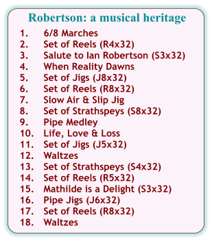 Robertson: a musical heritage  1.	6/8 Marches 2.	Set of Reels (R4x32) 3.	Salute to Ian Robertson (S3x32) 4.	When Reality Dawns 5.	Set of Jigs (J8x32) 6.	Set of Reels (R8x32) 7.	Slow Air & Slip Jig 8.	Set of Strathspeys (S8x32) 9.	Pipe Medley 10.	Life, Love & Loss 11.	Set of Jigs (J5x32) 12.	Waltzes 13.	Set of Strathspeys (S4x32) 14.	Set of Reels (R5x32) 15.	Mathilde is a Delight (S3x32) 16.	Pipe Jigs (J6x32) 17.	Set of Reels (R8x32) 18.	Waltzes