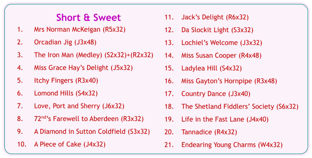 Short & Sweet  1.	Mrs Norman McKeigan (R5x32) 2.	Orcadian Jig (J3x48) 3.	The Iron Man (Medley) (S2x32)+(R2x32) 4.	Miss Grace Hay’s Delight (J5x32) 5.	Itchy Fingers (R3x40) 6.	Lomond Hills (S4x32) 7.	Love, Port and Sherry (J6x32) 8.	72nd’s Farewell to Aberdeen (R3x32) 9.	A Diamond in Sutton Coldfield (S3x32) 10.	A Piece of Cake (J4x32) 11.	Jack’s Delight (R6x32) 12.	Da Slockit Light (S3x32) 13.	Lochiel’s Welcome (J3x32) 14.	Miss Susan Cooper (R4x48) 15.	Ladylea Hill (S4x32) 16.	Miss Gayton’s Hornpipe (R3x48) 17.	Country Dance (J3x40) 18.	The Shetland Fiddlers’ Society (S6x32) 19.	Life in the Fast Lane (J4x40) 20.	Tannadice (R4x32) 21.	Endearing Young Charms (W4x32)