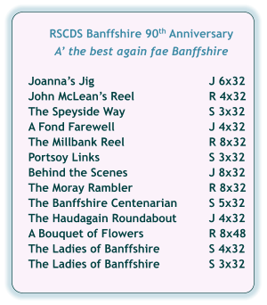 RSCDS Banffshire 90th Anniversary  A’ the best again fae Banffshire   Joanna’s Jig	J 6x32 John McLean’s Reel	R 4x32 The Speyside Way	S 3x32 A Fond Farewell	J 4x32 The Millbank Reel	R 8x32 Portsoy Links	S 3x32 Behind the Scenes	J 8x32 The Moray Rambler	R 8x32 The Banffshire Centenarian	S 5x32 The Haudagain Roundabout	J 4x32 A Bouquet of Flowers	R 8x48 The Ladies of Banffshire	S 4x32 The Ladies of Banffshire	S 3x32