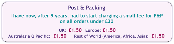 Post & Packing  I have now, after 9 years, had to start charging a small fee for P&P on all orders under £30  UK:  £1.50  Europe:	£1.50	 Australasia & Pacific: 	£1.50	Rest of World (America, Africa, Asia):	£1.50
