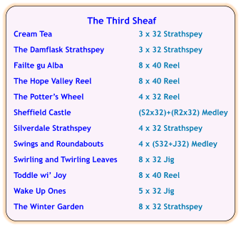 The Third Sheaf  Cream Tea	3 x 32 Strathspey  The Damflask Strathspey	3 x 32 Strathspey  Failte gu Alba	8 x 40 Reel  The Hope Valley Reel	8 x 40 Reel  The Potter’s Wheel	4 x 32 Reel  Sheffield Castle	(S2x32)+(R2x32) Medley	  Silverdale Strathspey	4 x 32 Strathspey  Swings and Roundabouts	4 x (S32+J32) Medley  Swirling and Twirling Leaves	8 x 32 Jig  Toddle wi’ Joy	8 x 40 Reel  Wake Up Ones	5 x 32 Jig  The Winter Garden	8 x 32 Strathspey