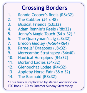 Crossing Borders  1.	Ronnie Cooper’s Reels (R8x32) 2.	The Cobbler (J4 x 48) 3.	Musical Friends (S3x32) 4.	Adam Rennie’s Reels (R8x32) 5.	Jenny’s Magic Touch (S4 x 32) * 6.	The Quarryman’s Jig (J8x32) 7.	Brecon Medley (M-S64+R64) 8.	Parnells’ Dragoons (J8x32) 9.	Morecambe Strathspey (S4x40) 10.	Nautical Hornpipes (R4x32) 11.	Morland Ladies (J4x32) 12.	Glenbuchat Lodge (R4x32) 13.	Appleby Horse Fair (S8 x 32) 14.	The Barmaid (R8x32)  * This track is replicated by Marian Anderson on TSC Book 1 CD as Summer Sunday Strathspey.