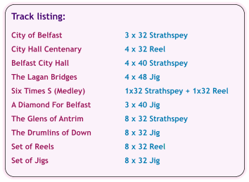 Track listing:  City of Belfast	3 x 32 Strathspey  City Hall Centenary	4 x 32 Reel  Belfast City Hall	4 x 40 Strathspey  The Lagan Bridges	4 x 48 Jig  Six Times S (Medley)	1x32 Strathspey + 1x32 Reel  A Diamond For Belfast	3 x 40 Jig  The Glens of Antrim	8 x 32 Strathspey  The Drumlins of Down	8 x 32 Jig  Set of Reels	8 x 32 Reel  Set of Jigs	8 x 32 Jig