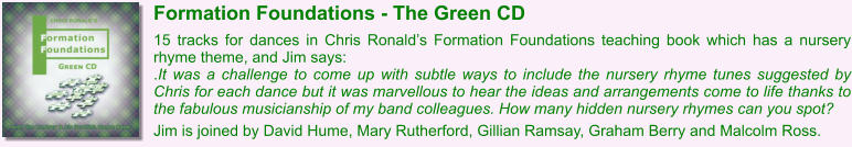 Formation Foundations - The Green CD  15 tracks for dances in Chris Ronald’s Formation Foundations teaching book which has a nursery rhyme theme, and Jim says: .It was a challenge to come up with subtle ways to include the nursery rhyme tunes suggested by Chris for each dance but it was marvellous to hear the ideas and arrangements come to life thanks to the fabulous musicianship of my band colleagues. How many hidden nursery rhymes can you spot?  Jim is joined by David Hume, Mary Rutherford, Gillian Ramsay, Graham Berry and Malcolm Ross.