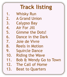 Track listing  1.	Whisky Run 2.	A Grand Union 3.	Calypso Bay 4.	Air For Jill 5.	Gimme the Dots! 6.	Dance in the Dark 7.	Joie de Vivre 8.	Reels in Motion 9.	Squircle Dance 10.	Riding the Wave 11.	Bob & Wendy Go to Town 12.	The Call of Home 13.	Beat to Quarters