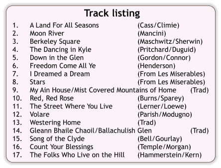 Track listing  1.	A Land For All Seasons	(Cass/Climie) 2.	Moon River	(Mancini) 3.	Berkeley Square	(Maschwitz/Sherwin) 4.	The Dancing in Kyle	(Pritchard/Duguid) 5.	Down in the Glen	(Gordon/Connor) 6.	Freedom Come All Ye	(Henderson) 7.	I Dreamed a Dream	(From Les Miserables) 8.	Stars	(From Les Miserables) 9.	My Ain House/Mist Covered Mountains of Home	(Trad) 10.	Red, Red Rose	(Burns/Sparey) 11.	The Street Where You Live	(Lerner/Loewe) 12.	Volare	(Parish/Modugno) 13.	Westering Home	(Trad) 14.	Gleann Bhaile Chaoil/Ballachulish Glen	(Trad) 15.	Song of the Clyde	(Bell/Gourlay) 16.	Count Your Blessings	(Temple/Morgan) 17.	The Folks Who Live on the Hill	(Hammerstein/Kern)