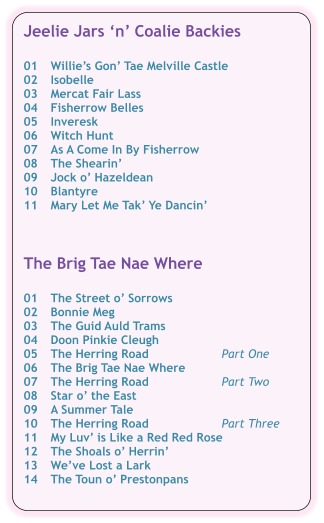 Jeelie Jars n Coalie Backies  01	Willies Gon Tae Melville Castle 02	Isobelle 03	Mercat Fair Lass 04	Fisherrow Belles 05	Inveresk 06	Witch Hunt	 07	As A Come In By Fisherrow 08	The Shearin 09	Jock o Hazeldean 10	Blantyre 11	Mary Let Me Tak Ye Dancin    The Brig Tae Nae Where  01	The Street o Sorrows 02	Bonnie Meg 03	The Guid Auld Trams 04	Doon Pinkie Cleugh 05	The Herring Road	Part One 06	The Brig Tae Nae Where	 07	The Herring Road	Part Two 08	Star o the East 09	A Summer Tale 10	The Herring Road	Part Three 11	My Luv is Like a Red Red Rose 12	The Shoals o Herrin 13	Weve Lost a Lark 14	The Toun o Prestonpans