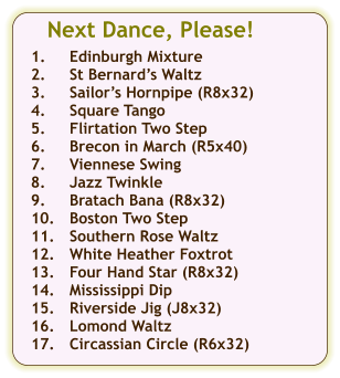 Next Dance, Please!  1.	Edinburgh Mixture 2.	St Bernards Waltz 3.	Sailors Hornpipe (R8x32) 4.	Square Tango 5.	Flirtation Two Step 6.	Brecon in March (R5x40) 7.	Viennese Swing 8.	Jazz Twinkle 9.	Bratach Bana (R8x32) 10.	Boston Two Step 11.	Southern Rose Waltz 12.	White Heather Foxtrot 13.	Four Hand Star (R8x32) 14.	Mississippi Dip 15.	Riverside Jig (J8x32) 16.	Lomond Waltz 17.	Circassian Circle (R6x32)