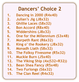 Dancers Choice 2  1.	Dancing in 2000 (R4x40) 2.	Julians Jig (J8x32) 3.	Ghillie Laces (S8x32) 4.	Bon Accord (R8x40) 5.	Widdershins (J8x32) 6.	One for the Millennium (S3x48) 7.	Morpeth Rant (R6x32) 8.	King o the Rookery (J8x32) 9.	Monadh Liath (S8x32) 10.	The Folksy Fivesome (R5x32) 11.	Muckle Burn (J5x40) 12.	The Viking Ship (4x(S32+R32)) 13.	Bean Shea Fancy (R5x48) 14.	Two Furlongs (S6x32) 15.	The Clan Reel (R4x32)