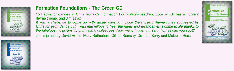 Formation Foundations - The Green CD  15 tracks for dances in Chris Ronalds Formation Foundations teaching book which has a nursery rhyme theme, and Jim says: It was a challenge to come up with subtle ways to include the nursery rhyme tunes suggested by Chris for each dance but it was marvellous to hear the ideas and arrangements come to life thanks to the fabulous musicianship of my band colleagues. How many hidden nursery rhymes can you spot?  Jim is joined by David Hume, Mary Rutherford, Gillian Ramsay, Graham Berry and Malcolm Ross.