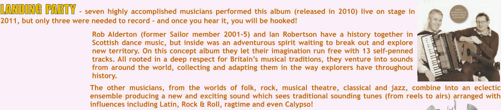 The other musicians, from the worlds of folk, rock, musical theatre, classical and jazz, combine into an eclectic ensemble producing a new and exciting sound which sees traditional sounding tunes (from reels to airs) arranged with influences including Latin, Rock & Roll, ragtime and even Calypso!  Rob Alderton (former Sailor member 2001-5) and Ian Robertson have a history together in Scottish dance music, but inside was an adventurous spirit waiting to break out and explore new territory. On this concept album they let their imagination run free with 13 self-penned tracks. All rooted in a deep respect for Britains musical traditions, they venture into sounds from around the world, collecting and adapting them in the way explorers have throughout history. LANDING PARTY - seven highly accomplished musicians performed this album (released in 2010) live on stage in 2011, but only three were needed to record - and once you hear it, you will be hooked!