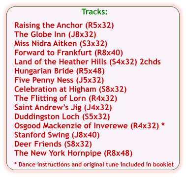 Tracks:  Raising the Anchor (R5x32) The Globe Inn (J8x32) Miss Nidra Aitken (S3x32) Forward to Frankfurt (R8x40) Land of the Heather Hills (S4x32) 2chds Hungarian Bride (R5x48) Five Penny Ness (J5x32) Celebration at Higham (S8x32) The Flitting of Lorn (R4x32) Saint Andrew’s Jig (J4x32) Duddingston Loch (S5x32) Osgood Mackenzie of Inverewe (R4x32) * Stanford Swing (J8x40) Deer Friends (S8x32) The New York Hornpipe (R8x48)  * Dance instructions and original tune included in booklet