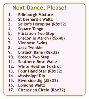 Next Dance, Please!  1.	Edinburgh Mixture 2.	St Bernards Waltz 3.	Sailors Hornpipe (R8x32) 4.	Square Tango 5.	Flirtation Two Step 6.	Brecon in March (R5x40) 7.	Viennese Swing 8.	Jazz Twinkle 9.	Bratach Bana (R8x32) 10.	Boston Two Step 11.	Southern Rose Waltz 12.	White Heather Foxtrot 13.	Four Hand Star (R8x32) 14.	Mississippi Dip 15.	Riverside Jig (J8x32) 16.	Lomond Waltz 17.	Circassian Circle (R6x32)