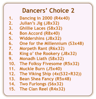 Dancers Choice 2  1.	Dancing in 2000 (R4x40) 2.	Julians Jig (J8x32) 3.	Ghillie Laces (S8x32) 4.	Bon Accord (R8x40) 5.	Widdershins (J8x32) 6.	One for the Millennium (S3x48) 7.	Morpeth Rant (R6x32) 8.	King o the Rookery (J8x32) 9.	Monadh Liath (S8x32) 10.	The Folksy Fivesome (R5x32) 11.	Muckle Burn (J5x40) 12.	The Viking Ship (4x(S32+R32)) 13.	Bean Shea Fancy (R5x48) 14.	Two Furlongs (S6x32) 15.	The Clan Reel (R4x32)