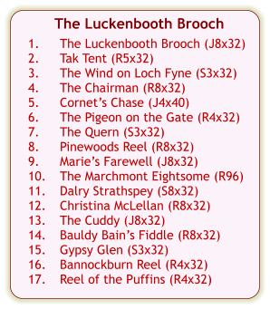 The Luckenbooth Brooch  1.	The Luckenbooth Brooch (J8x32) 2.	Tak Tent (R5x32) 3.	The Wind on Loch Fyne (S3x32) 4.	The Chairman (R8x32) 5.	Cornets Chase (J4x40) 6.	The Pigeon on the Gate (R4x32) 7.	The Quern (S3x32) 8.	Pinewoods Reel (R8x32) 9.	Maries Farewell (J8x32) 10.	The Marchmont Eightsome (R96) 11.	Dalry Strathspey (S8x32) 12.	Christina McLellan (R8x32) 13.	The Cuddy (J8x32) 14.	Bauldy Bains Fiddle (R8x32) 15.	Gypsy Glen (S3x32) 16.	Bannockburn Reel (R4x32) 17.	Reel of the Puffins (R4x32)