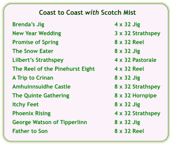 Coast to Coast with Scotch Mist  Brendas Jig	4 x 32 Jig  New Year Wedding	3 x 32 Strathspey  Promise of Spring	8 x 32 Reel  The Snow Eater	8 x 32 Jig  Lilberts Strathspey	4 x 32 Pastorale  The Reel of the Pinehurst Eight	4 x 32 Reel	  A Trip to Crinan	8 x 32 Jig  Amhuinnsuidhe Castle	8 x 32 Strathspey  The Quinte Gathering	8 x 32 Hornpipe  Itchy Feet	8 x 32 Jig  Phoenix Rising	4 x 32 Strathspey  George Watson of Tipperlinn	8 x 32 Jig  Father to Son	8 x 32 Reel