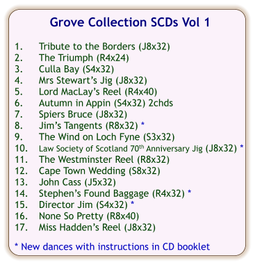 Grove Collection SCDs Vol 1  1.	Tribute to the Borders (J8x32) 2.	The Triumph (R4x24) 3.	Culla Bay (S4x32) 4.	Mrs Stewarts Jig (J8x32) 5.	Lord MacLays Reel (R4x40) 6.	Autumn in Appin (S4x32) 2chds 7.	Spiers Bruce (J8x32) 8.	Jims Tangents (R8x32) * 9.	The Wind on Loch Fyne (S3x32) 10.	Law Society of Scotland 70th Anniversary Jig (J8x32) * 11.	The Westminster Reel (R8x32) 12.	Cape Town Wedding (S8x32) 13.	John Cass (J5x32) 14.	Stephens Found Baggage (R4x32) * 15.	Director Jim (S4x32) * 16.	None So Pretty (R8x40) 17.	Miss Haddens Reel (J8x32)  * New dances with instructions in CD booklet