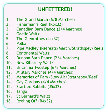 UNFETTERED!  1.	The Grand March (6/8 Marches) 2.	Fishermans Reel (R5x32) 3.	Canadian Barn Dance (2/4 Marches) 4.	Gaelic Waltz 5.	The Glenrothes (J4x32) 6.	Polka 7.	Pipe Medley (Retreats/March/Strathspey/Reel) 8.	Continental Waltz 9.	Dunoon Barn Dance (2/4 Marches) 10.	New Killarney Waltz 11.	Britannia Twostep (6/8 Marches) 12.	Military Marches (4/4 Marches) 13.	Memories of Pam (Slow Air/Strathspey/Reel) 14.	Gay Gordons (4/4 Marches) 15.	Startled Rabbits (J5x32) 16.	Tango 17.	St Bernards Waltz 18.	Reeling Off (R4x32)