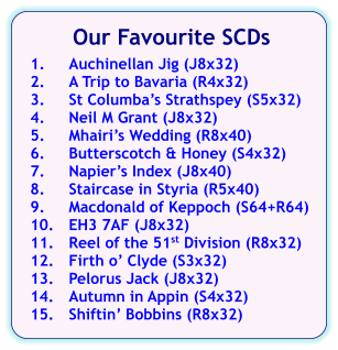 Our Favourite SCDs  1.	Auchinellan Jig (J8x32) 2.	A Trip to Bavaria (R4x32) 3.	St Columbas Strathspey (S5x32) 4.	Neil M Grant (J8x32) 5.	Mhairis Wedding (R8x40) 6.	Butterscotch & Honey (S4x32) 7.	Napiers Index (J8x40) 8.	Staircase in Styria (R5x40) 9.	Macdonald of Keppoch (S64+R64) 10.	EH3 7AF (J8x32) 11.	Reel of the 51st Division (R8x32) 12.	Firth o Clyde (S3x32) 13.	Pelorus Jack (J8x32) 14.	Autumn in Appin (S4x32) 15.	Shiftin Bobbins (R8x32)
