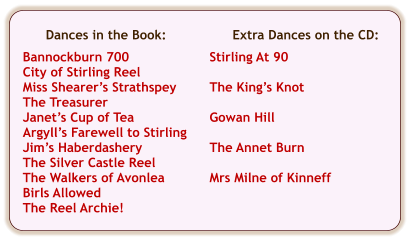 Extra Dances on the CD:  Stirling At 90  The Kings Knot  Gowan Hill  The Annet Burn  Mrs Milne of Kinneff  Dances in the Book:  Bannockburn 700 City of Stirling Reel Miss Shearers Strathspey The Treasurer Janets Cup of Tea Argylls Farewell to Stirling Jims Haberdashery The Silver Castle Reel The Walkers of Avonlea Birls Allowed The Reel Archie!