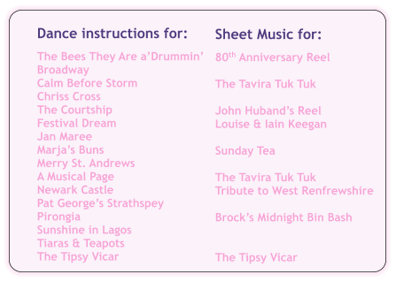 Sheet Music for:  80th Anniversary Reel  The Tavira Tuk Tuk  John Hubands Reel Louise & Iain Keegan  Sunday Tea  The Tavira Tuk Tuk Tribute to West Renfrewshire  Brocks Midnight Bin Bash   The Tipsy Vicar Dance instructions for:  The Bees They Are aDrummin Broadway Calm Before Storm Chriss Cross The Courtship Festival Dream Jan Maree Marjas Buns Merry St. Andrews A Musical Page Newark Castle Pat Georges Strathspey Pirongia Sunshine in Lagos Tiaras & Teapots The Tipsy Vicar