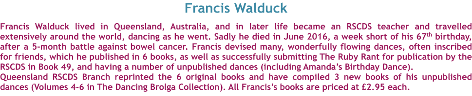 Francis Walduck  Francis Walduck lived in Queensland, Australia, and in later life became an RSCDS teacher and travelled extensively around the world, dancing as he went. Sadly he died in June 2016, a week short of his 67th birthday, after a 5-month battle against bowel cancer. Francis devised many, wonderfully flowing dances, often inscribed for friends, which he published in 6 books, as well as successfully submitting The Ruby Rant for publication by the RSCDS in Book 49, and having a number of unpublished dances (including Amandas Birthday Dance). Queensland RSCDS Branch reprinted the 6 original books and have compiled 3 new books of his unpublished dances (Volumes 4-6 in The Dancing Brolga Collection). All Franciss books are priced at 2.95 each.