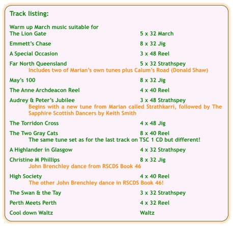 Track listing:  Warm up March music suitable for The Lion Gate	5 x 32 March  Emmetts Chase	8 x 32 Jig  A Special Occasion	3 x 48 Reel  Far North Queensland	5 x 32 Strathspey Includes two of Marians own tunes plus Calums Road (Donald Shaw)  Mays 100	8 x 32 Jig  The Anne Archdeacon Reel	4 x 40 Reel	  Audrey & Peters Jubilee	3 x 48 Strathspey Begins with a new tune from Marian called Strathkarri, followed by The Sapphire Scottish Dancers by Keith Smith  The Torridon Cross	4 x 48 Jig  The Two Gray Cats	8 x 40 Reel The same tune set as for the last track on TSC 1 CD but different!  A Highlander in Glasgow	4 x 32 Strathspey  Christine M Phillips	8 x 32 Jig John Brenchley dance from RSCDS Book 46  High Society	4 x 40 Reel The other John Brenchley dance in RSCDS Book 46!  The Swan & the Tay	3 x 32 Strathspey  Perth Meets Perth	4 x 32 Reel   Cool down Waltz	Waltz