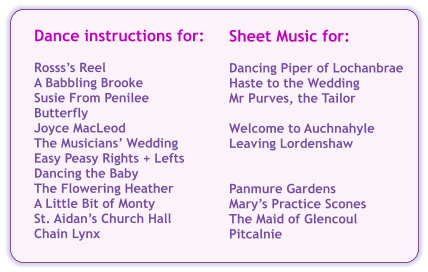Sheet Music for:  Dancing Piper of Lochanbrae Haste to the Wedding Mr Purves, the Tailor  Welcome to Auchnahyle Leaving Lordenshaw   Panmure Gardens Marys Practice Scones The Maid of Glencoul Pitcalnie Dance instructions for:  Rossss Reel A Babbling Brooke Susie From Penilee Butterfly Joyce MacLeod The Musicians Wedding Easy Peasy Rights + Lefts Dancing the Baby The Flowering Heather A Little Bit of Monty St. Aidans Church Hall Chain Lynx