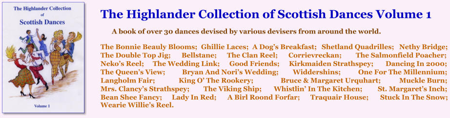 The Highlander Collection of Scottish Dances Volume 1  A book of over 30 dances devised by various devisers from around the world.   The Bonnie Beauly Blooms;	Ghillie Laces;	A Dogs Breakfast;	Shetland Quadrilles;	Nethy Bridge; The Double Top Jig;	Bellstane;	The Clan Reel;	Corrievreckan;	The Salmonfield Poacher; Nekos Reel;	The Wedding Link;	Good Friends;	Kirkmaiden Strathspey;	Dancing In 2000; The Queens View;	Bryan And Noris Wedding;	Widdershins;	One For The Millennium; Langholm Fair;	King O The Rookery;	Bruce & Margaret Urquhart;	Muckle Burn;  Mrs. Clancys Strathspey;	The Viking Ship;	Whistlin In The Kitchen;	St. Margarets Inch; Bean Shee Fancy;	Lady In Red;	A Birl Roond Forfar;	Traquair House;	Stuck In The Snow; Wearie Willies Reel.